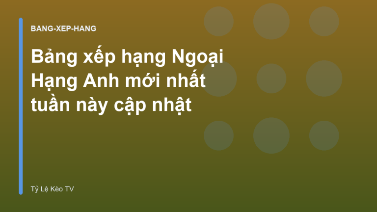 Bảng xếp hạng Ngoại Hạng Anh mới nhất tuần này cập nhật